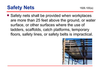Safety Nets Safety nets shall be provided when workplaces are more than 25 feet above the ground, or water surface, or other surfaces where the use of ladders, scaffolds, catch platforms, temporary floors, safety lines, or safety belts is impractical. 1926.105(a) 