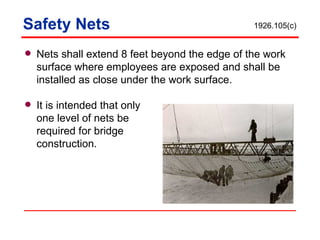 Safety Nets Nets shall extend 8 feet beyond the edge of the work surface where employees are exposed and shall be installed as close under the work surface. It is intended that only one level of nets be  required for bridge  construction. 1926.105(c) 