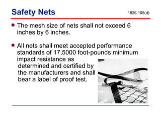 Safety Nets The mesh size of nets shall not exceed 6 inches by 6 inches.  All nets shall meet accepted performance standards of 17,5000 foot-pounds minimum impact resistance as  determined and certified by the manufacturers and shall bear a label of proof test. 1926.105(d) 