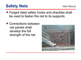 Safety Nets Forged steel safety hooks and shackles shall be used to fasten the net to its supports. Connections between net panels shall  develop the full  strength of the net. 1926.105(e)-(f) 