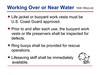 Working Over or Near Water Life jacket or buoyant work vests must be U.S. Coast Guard approved. Prior to and after each use, the buoyant work vests or life preservers shall be inspected for defects.  Ring buoys shall be provided for rescue operations. Lifesaving skiff shall be immediately  available. 1926.106(a)-(d) 