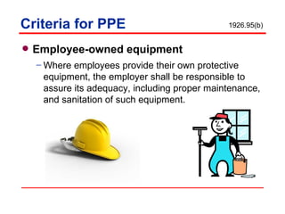 Criteria for PPE Employee-owned equipment  Where employees provide their own protective equipment, the employer shall be responsible to assure its adequacy, including proper maintenance, and sanitation of such equipment. 1926.95(b) 