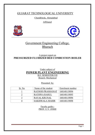 Page 1
GUJARAT TECHNOLOGICAL UNIVERSITY
Chandkheda, Ahmadabad
Affiliated
Government Engineering College,
Bharuch
A project report on
PRESSURIZED FLUIDIZED BED COMBUSTION BOILER
Under subject of
POWER PLANT ENGINEERING
B.E. SEMESTER-VII
Branch- Mechanical
Presented by:
Sr. No Name of the student Enrolment number
1 RATHOD PRASHANAT 160140119094
2 RATHWA RAHUL 160140119095
3 RAVAL KRUNAL 160140119096
4 SAKHIWALA MAHIR 160140119098
Faculty guide:-
PROF. U.V. JOSHI
 