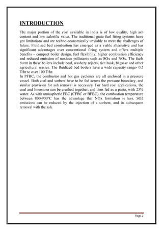 Page 2
INTRODUCTION
The major portion of the coal available in India is of low quality, high ash
content and low calorific value. The traditional grate fuel firing systems have
got limitations and are techno-economically unviable to meet the challenges of
future. Fluidised bed combustion has emerged as a viable alternative and has
significant advantages over conventional firing system and offers multiple
benefits – compact boiler design, fuel flexibility, higher combustion efficiency
and reduced emission of noxious pollutants such as SOx and NOx. The fuels
burnt in these boilers include coal, washery rejects, rice husk, bagasse and other
agricultural wastes. The fluidized bed boilers have a wide capacity range- 0.5
T/hr to over 100 T/hr.
In PFBC, the combustor and hot gas cyclones are all enclosed in a pressure
vessel. Both coal and sorbent have to be fed across the pressure boundary, and
similar provision for ash removal is necessary. For hard coal applications, the
coal and limestone can be crushed together, and then fed as a paste, with 25%
water. As with atmospheric FBC (CFBC or BFBC), the combustion temperature
between 800-900°C has the advantage that NOx formation is less. SO2
emissions can be reduced by the injection of a sorbent, and its subsequent
removal with the ash.
 