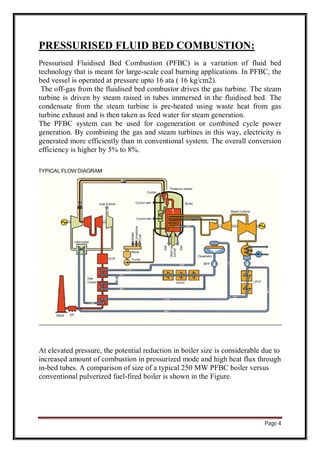 Page 4
PRESSURISED FLUID BED COMBUSTION:
Pressurised Fluidised Bed Combustion (PFBC) is a variation of fluid bed
technology that is meant for large-scale coal burning applications. In PFBC, the
bed vessel is operated at pressure upto 16 ata ( 16 kg/cm2).
The off-gas from the fluidised bed combustor drives the gas turbine. The steam
turbine is driven by steam raised in tubes immersed in the fluidised bed. The
condensate from the steam turbine is pre-heated using waste heat from gas
turbine exhaust and is then taken as feed water for steam generation.
The PFBC system can be used for cogeneration or combined cycle power
generation. By combining the gas and steam turbines in this way, electricity is
generated more efficiently than in conventional system. The overall conversion
efficiency is higher by 5% to 8%.
At elevated pressure, the potential reduction in boiler size is considerable due to
increased amount of combustion in pressurized mode and high heat flux through
in-bed tubes. A comparison of size of a typical 250 MW PFBC boiler versus
conventional pulverized fuel-fired boiler is shown in the Figure.
 