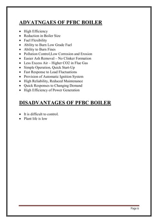 Page 6
ADVATNGAES OF PFBC BOILER
 High Efficiency
 Reduction in Boiler Size
 Fuel Flexibility
 Ability to Burn Low Grade Fuel
 Ability to Burn Fines
 Pollution Control,Low Corrosion and Erosion
 Easier Ash Removal – No Clinker Formation
 Less Excess Air – Higher CO2 in Flue Gas
 Simple Operation, Quick Start-Up
 Fast Response to Load Fluctuations
 Provision of Automatic Ignition System
 High Reliability, Reduced Maintenance
 Quick Responses to Changing Demand
 High Efficiency of Power Generation
DISADVANTAGES OF PFBC BOILER
 It is difficult to control.
 Plant life is low
 