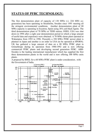 Page 7
STATUS OF PFBC TECHNOLOGY:
The first demonstration plant of capacity of 130 MWe (-i- 224 MW| co-
generation) has been operating in Stockholm, Sweden since 1991 meeting all
the stringent environmental conditions. Another demonstration plant of 80
MWe capacity is operating in Escatron, Spain using 36% ash black lignite. The
third demonstration plant of 70 MWe at TIDD station, OHIO, USA was shut
down in 1994 after a eight year demonstration period in which a large amount
of useful data and experience were obtained. A 70 MWe demo plant operated at
Wakamatsu from 1993 to 1996. Presently a 350 MWe PFBC power plant is
planned in Japan and another is on order in USA (to be operated at SPORN).
UK has gathered a large amount of data on a 80 MWe PFBC plant in
Grimethrope during its operation from 1980-1992 and is now offering
commercial PFBC plants and developing second generation PFBC. ABB-
Sweden is the leading international manufacturer which has supplied the first
three demonstration plants in the world and is now offering 300 MWe units
plants.
A proposal by BHEL for a 60 MWe PFBC plant is under consideration , with
the Government of India.
 