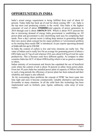 Page 8
OPPORTUNITIES IN INDIA
India’s actual energy requirement is being fulfilled from coal of about 63
percent. Today India has back up of coal for about coming 100 + yrs. India is
the top most coal producing country in the world. Also India is the highest
consumer of coal of about 339000000.total capacity of power generation in
2014 through coal is about 148478.39 MW. Which is about 59.51 percent but
due to increasing demand of energy India government is establishing no. Of
power plant and government is also electrifying rural area for completing their
needs. Now a day’s private sector is taking deep interest in generating through
their new power plant concept but his major problem is f environment problem
so for meeting these needs FBC is introduced. As per experts upcoming demand
of India will rise up to 218 GW.
In India the content of carbon is low and toxic elements are really low. The
value of Indian coal is really low On an average for generating power of about a
kWh India uses 0.7 kg of coal whereas USA uses about 0.45 kg of coal for same
productivity. This is because coals have different quality. As compare to other
countries India has GCV of about 4500 kcal/kg which is not as good as compare
to others.
Indian ministry of environment and forests has copulated the use of beneficial
coals where the content of ash is about 34 percent in urban Areas power plant.
From last 30 years India has installed power plant of capacity of 50Gws but due
to such a long periods the efficiency of power plant has been reduced and their
reliability and output is also affected.
So for overcoming these problems the concept of PFBC has been came into
lime light and soon it become commercially valuable alternative and become
favourable in many situations. In all the solid fuels this technology has been
implemented such as boifuels, peat, lignite, anthracite, culm array of toxic
wastes.
 
