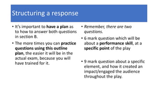 Structuring a response
• It’s important to have a plan as
to how to answer both questions
in section B.
• The more times you can practice
questions using this outline
plan, the easier it will be in the
actual exam, because you will
have trained for it.
• Remember, there are two
questions.
• 6 mark question which will be
about a performance skill, at a
specific point of the play
• 9 mark question about a specific
element, and how it created an
impact/engaged the audience
throughout the play.
 