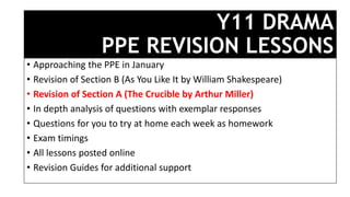 Y11 DRAMA
PPE REVISION LESSONS
• Approaching the PPE in January
• Revision of Section B (As You Like It by William Shakespeare)
• Revision of Section A (The Crucible by Arthur Miller)
• In depth analysis of questions with exemplar responses
• Questions for you to try at home each week as homework
• Exam timings
• All lessons posted online
• Revision Guides for additional support
 