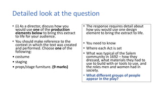 Detailed look at the question
• (i) As a director, discuss how you
would use one of the production
elements below to bring this extract
to life for your audience.
• You should make reference to the
context in which the text was created
and performed. Choose one of the
following:
• costume
• staging
• props/stage furniture. (9 marks)
• The response requires detail about
how you would use one design
element to bring the extract to life.
• You need to know
• Where each Act is set
• What was typical of the Salem
community in 1692 – how they
dressed, what materials they had to
use to build with or tools to use, and
the roles men and women had in
society.
• What different groups of people
appear in the play?
 