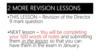 2 MORE REVISION LESSONS
•THIS LESSON – Revision of the Director
9 mark question
•NEXT lesson – You will be completing
your 500 words of notes and submitting
them in the lesson, so that you can
have them in the exam in January.
 