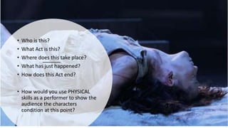 • Who is this?
• What Act is this?
• Where does this take place?
• What has just happened?
• How does this Act end?
• How would you use PHYSICAL
skills as a performer to show the
audience the characters
condition at this point?
 