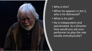• Who is this?
• When he appears in Act 2,
why is he distressed?
• What is his job?
• He is independent and
opinionated. As a Director
how would you ask your
performer to play the role
vocally and physically?
 