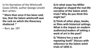 In his Narratives of the Witchcraft
Cases (1914), author George Lincoln
Burr writes:
“ More than once it has been said,
too, that the Salem witchcraft was
the rock on which the theocracy
shattered .”
– Burr, pp. 197
Q In what ways has Miller
changed or shaped the real-life
narrative of the Salem witch
trials? Why do you think this
might be?
Q Think of other plays, books,
or films with historical settings.
What is the impact on modern
audiences/readers of setting a
work of art in the past?
Q “History has a way of
repeating itself.” Discuss with
reference to the Salem witch
trials of 1692-3.
 