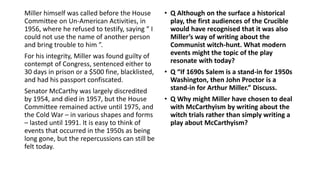 Miller himself was called before the House
Committee on Un-American Activities, in
1956, where he refused to testify, saying “ I
could not use the name of another person
and bring trouble to him ”.
For his integrity, Miller was found guilty of
contempt of Congress, sentenced either to
30 days in prison or a $500 fine, blacklisted,
and had his passport confiscated.
Senator McCarthy was largely discredited
by 1954, and died in 1957, but the House
Committee remained active until 1975, and
the Cold War – in various shapes and forms
– lasted until 1991. It is easy to think of
events that occurred in the 1950s as being
long gone, but the repercussions can still be
felt today.
• Q Although on the surface a historical
play, the first audiences of the Crucible
would have recognised that it was also
Miller’s way of writing about the
Communist witch-hunt. What modern
events might the topic of the play
resonate with today?
• Q “If 1690s Salem is a stand-in for 1950s
Washington, then John Proctor is a
stand-in for Arthur Miller.” Discuss.
• Q Why might Miller have chosen to deal
with McCarthyism by writing about the
witch trials rather than simply writing a
play about McCarthyism?
 