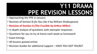Y11 DRAMA
PPE REVISION LESSONS
• Approaching the PPE in January
• Revision of Section B (As You Like It by William Shakespeare)
• Revision of Section A (The Crucible by Arthur Miller)
• In depth analysis of questions with exemplar responses
• Questions for you to try at home each week as homework
• Exam timings
• All lessons posted online
• Revision Guides for additional support – HAVE YOU GOT YOURS?
 