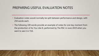 PREPARING USEFUL EVALUATION NOTES
• Evaluation notes would normally be split between performance and design, with
250 words each.
• The following 100 words provide an example of notes for one key moment from
the production of As You Like It, performed by The RSC in June 2019 when you
went to see it in Y10.
 