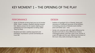 KEY MOMENT 1 – THE OPENING OF THE PLAY
PERFORMANCE
• Anger of Orlando at being kept poor by his brother
Oliver. Oliver’s careless, impatient attitude towards
him. Adams concern for his masters fighting and
subsequent hurt and indignation at being called
‘Dog’ by Oliver.
• Rosalind and Celia’s carefree enjoyment and
friendship, Touchstone’s cynical commentary on
Court life.
DESIGN
• Isolation of spotlight (LX) on Orlando, Swing and
resonance of childhood memories of the brothers.
Contrasting costumes of Orlando (work clothes -
poor) and Oliver (suit – rich)
• Similar rich costumes with only slight differences for
Rosalind and Celia to show differences of status.
Champagne glasses, bare feet, grass circle, sounds of
a part off stage and the neat, ordered environment of
the Court. Grey walls enclosing the stage area.
 