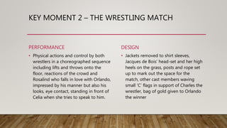 KEY MOMENT 2 – THE WRESTLING MATCH
PERFORMANCE
• Physical actions and control by both
wrestlers in a choreographed sequence
including lifts and throws onto the
floor, reactions of the crowd and
Rosalind who falls in love with Orlando,
impressed by his manner but also his
looks, eye contact, standing in front of
Celia when she tries to speak to him.
DESIGN
• Jackets removed to shirt sleeves,
Jacques de Bois’ head-set and her high
heels on the grass, posts and rope set
up to mark out the space for the
match, other cast members waving
small ‘C’ flags in support of Charles the
wrestler, bag of gold given to Orlando
the winner
 