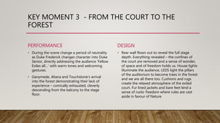 KEY MOMENT 3 - FROM THE COURT TO THE
FOREST
PERFORMANCE
• During the scene change a period of neutrality
as Duke Frederick changes character into Duke
Senior, directly addressing the audience ‘Fellow
Exiles all…’ with warm tones and welcoming
gestures.
• Ganymede, Aliana and Touchstone’s arrival
into the forest demonstrating their lack of
experience – comically exhausted, cleverly
descending from the balcony to the stage
floor.
DESIGN
• Rear wall flown out to reveal the full stage
depth. Everything revealed – the confines of
the court are removed and a sense of wonder,
of space and of freedom holds us. House lights
illuminate the audience, LEDS light the pillars
of the auditorium to become trees in the forest
and we are all there too. Cushions and rugs
create the relaxed atmosphere of the exiled
court. Fur lined jackets and bare feet lend a
sense of rustic freedom where rules are cast
aside in favour of Nature
 