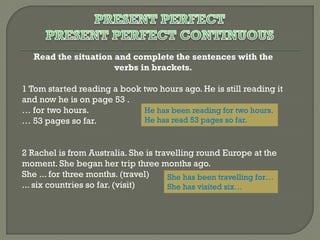 Read the situation and complete the sentences with the
verbs in brackets.
1 Tom started reading a book two hours ago. He is still reading it
and now he is on page 53 .
He has been reading for two hours.
… for two hours.
He has read 53 pages so far.
… 53 pages so far.
2 Rachel is from Australia. She is travelling round Europe at the
moment. She began her trip three months ago.
She ... for three months. (travel)
She has been travelling for…
... six countries so far. (visit)
She has visited six…

 