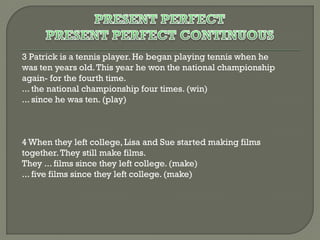 3 Patrick is a tennis player. He began playing tennis when he
was ten years old. This year he won the national championship
again- for the fourth time.
... the national championship four times. (win)
... since he was ten. (play)

4 When they left college, Lisa and Sue started making films
together. They still make films.
They ... films since they left college. (make)
... five films since they left college. (make)

 