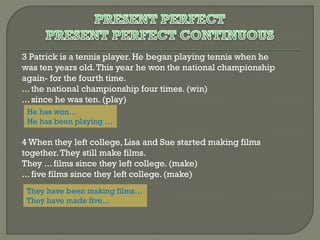 3 Patrick is a tennis player. He began playing tennis when he
was ten years old. This year he won the national championship
again- for the fourth time.
... the national championship four times. (win)
... since he was ten. (play)
He has won…
He has been playing …

4 When they left college, Lisa and Sue started making films
together. They still make films.
They ... films since they left college. (make)
... five films since they left college. (make)
They have been making films…
They have made five…

 