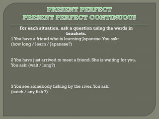 For each situation, ask a question using the words in
brackets.
1 You have a friend who is learning Japanese. You ask:
(how long / learn / Japanese?)
2 You have just arrived to meet a friend. She is waiting for you.
You ask: (wait / long?)

3 You see somebody fishing by the river. You ask:
(catch / any fish ?)

 