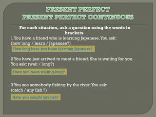 For each situation, ask a question using the words in
brackets.
1 You have a friend who is learning Japanese. You ask:
(how long / learn / Japanese?)
How long have you been learning Japanese?

2 You have just arrived to meet a friend. She is waiting for you.
You ask: (wait / long?)
Have you been waiting long?

3 You see somebody fishing by the river. You ask:
(catch / any fish ?)
Have you caught any fish?

 