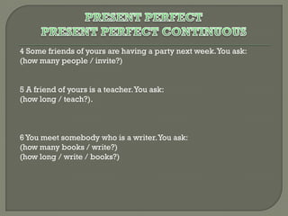 4 Some friends of yours are having a party next week. You ask:
(how many people / invite?)
5 A friend of yours is a teacher. You ask:
(how long / teach?).

6 You meet somebody who is a writer. You ask:
(how many books / write?)
(how long / write / books?)

 