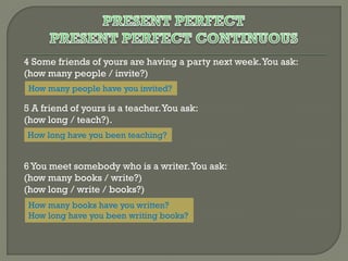 4 Some friends of yours are having a party next week. You ask:
(how many people / invite?)
How many people have you invited?

5 A friend of yours is a teacher. You ask:
(how long / teach?).
How long have you been teaching?

6 You meet somebody who is a writer. You ask:
(how many books / write?)
(how long / write / books?)
How many books have you written?
How long have you been writing books?

 
