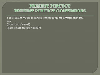 7 A friend of yours is saving money to go on a world trip. You
ask:
(how long / save?)
(how much money / save?)

 