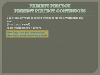 7 A friend of yours is saving money to go on a world trip. You
ask:
(how long / save?)
(how much money / save?)
How long have you been saving?
How much money have you saved?

 