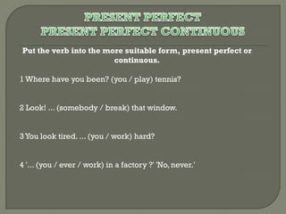Put the verb into the more suitable form, present perfect or
continuous.
1 Where have you been? (you / play) tennis?
2 Look! ... (somebody / break) that window.
3 You look tired. ... (you / work) hard?
4 '... (you / ever / work) in a factory ?' 'No, never.'

 