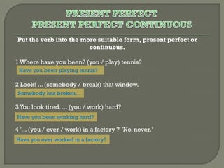 Put the verb into the more suitable form, present perfect or
continuous.
1 Where have you been? (you / play) tennis?
Have you been playing tennis?

2 Look! ... (somebody / break) that window.
Somebody has broken…

3 You look tired. ... (you / work) hard?
Have you been working hard?

4 '... (you / ever / work) in a factory ?' 'No, never.'
Have you ever worked in a factory?

 