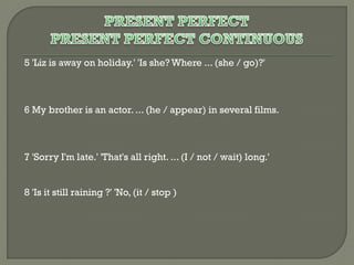 5 'Liz is away on holiday.' 'Is she? Where ... (she / go)?'

6 My brother is an actor. ... (he / appear) in several films.

7 'Sorry I'm late.' 'That's all right. ... (I / not / wait) long.'
8 'Is it still raining ?' 'No, (it / stop )

 