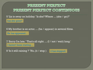 5 'Liz is away on holiday.' 'Is she? Where ... (she / go)?'
has she gone?

6 My brother is an actor. ... (he / appear) in several films.
He has appeared…

7 'Sorry I'm late.' 'That's all right. ... (I / not / wait) long.'
I haven't been waiting…

8 'Is it still raining ?' 'No, (it / stop )

it has stopped.

 