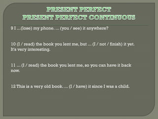 9 I ...(lose) my phone. ... (you / see) it anywhere?
10 (I / read) the book you lent me, but ... (I / not / finish) it yet.
It's very interesting.
11 ... (I / read) the book you lent me, so you can have it back
now.
12 This is a very old book. ... (I / have) it since I was a child.

 