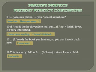 9 I ...(lose) my phone. ... (you / see) it anywhere?
have lost… Have you seen…?

10 (I / read) the book you lent me, but ... (I / not / finish) it yet.
It's very interesting.
I have been reading… I haven't finished…

11 ... (I / read) the book you lent me, so you can have it back
now.
I have read…
12 This is a very old book. ... (I / have) it since I was a child.
I've had it…

 