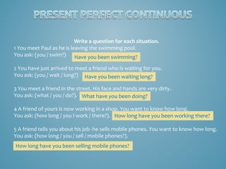 Write a question for each situation.
1 You meet Paul as he is leaving the swimming pool.
You ask: (you / swim?) Have you been swimming?
2 You have just arrived to meet a friend who is waiting for you.
You ask: (you / wait / long?) Have you been waiting long?
3 You meet a friend in the street. His face and hands are very dirty.
You ask: (what / you / do?). What have you been doing?
4 A friend of yours is now working in a shop. You want to know how long.
You ask: (how long / you I work / there?). How long have you been working there?
5 A friend tells you about his job -he sells mobile phones. You want to know how long.
You ask: (how long / you / sell / mobile phones?).
How long have you been selling mobile phones?

 