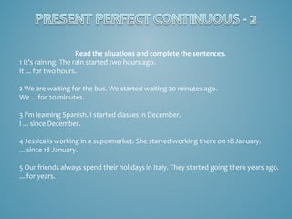 Read the situations and complete the sentences.
1 It's raining. The rain started two hours ago.
It ... for two hours.
2 We are waiting for the bus. We started waiting 20 minutes ago.
We ... for 20 minutes.
3 I'm learning Spanish. I started classes in December.
I ... since December.
4 Jessica is working in a supermarket. She started working there on 18 January.
... since 18 January.
5 Our friends always spend their holidays in Italy. They started going there years ago.
... for years.

 