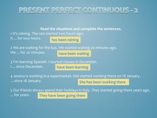 Read the situations and complete the sentences.
1 It's raining. The rain started two hours ago.
It ... for two hours.
has been raining
2 We are waiting for the bus. We started waiting 20 minutes ago.
We ... for 20 minutes.
have been waiting
3 I'm learning Spanish. I started classes in December.
I ... since December.
have been learning
4 Jessica is working in a supermarket. She started working there on 18 January.
... since 18 January.
She has been working there
5 Our friends always spend their holidays in Italy. They started going there years ago.
... for years.
They have been going there

 
