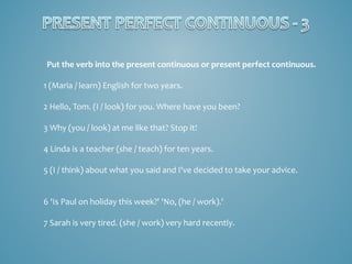Put the verb into the present continuous or present perfect continuous.
1 (Maria / learn) English for two years.
2 Hello, Tom. (I / look) for you. Where have you been?
3 Why (you / look) at me like that? Stop it!
4 Linda is a teacher (she / teach) for ten years.
5 (I / think) about what you said and I've decided to take your advice.
6 'Is Paul on holiday this week?' 'No, (he / work).'
7 Sarah is very tired. (she / work) very hard recently.

 