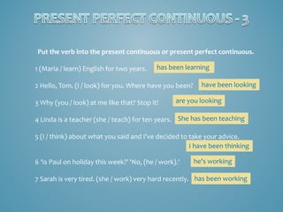 Put the verb into the present continuous or present perfect continuous.
1 (Maria / learn) English for two years.

has been learning

2 Hello, Tom. (I / look) for you. Where have you been?
3 Why (you / look) at me like that? Stop it!

have been looking

are you looking

4 Linda is a teacher (she / teach) for ten years. She has been teaching
5 (I / think) about what you said and I've decided to take your advice.
I have been thinking
6 'Is Paul on holiday this week?' 'No, (he / work).'

he's working

7 Sarah is very tired. (she / work) very hard recently. has been working

 