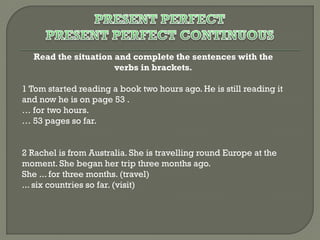 Read the situation and complete the sentences with the
verbs in brackets.
1 Tom started reading a book two hours ago. He is still reading it
and now he is on page 53 .
… for two hours.
… 53 pages so far.
2 Rachel is from Australia. She is travelling round Europe at the
moment. She began her trip three months ago.
She ... for three months. (travel)
... six countries so far. (visit)

 