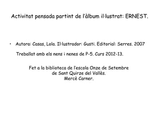 Activitat pensada partint de l’àlbum il·lustrat: ERNEST.
• Autora: Casas, Lola. Il·lustrador: Gusti. Editorial: Serres. 2007
Treballat amb els nens i nenes de P-5. Curs 2012-13.
Fet a la biblioteca de l’escola Onze de Setembre
de Sant Quirze del Vallès.
Mercè Carner.
 