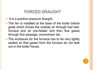 FORCED DRAUGHT
 It is a positive pressure draught.
 The fan is installed at the base of the boiler before
grate which forces the outside air through fuel bed,
furnace and air pre-heater and then flue gases
through flue passage, economizer etc.
 The enclosure for the furnace has to be very tightly
sealed so that gases from the furnace do not leak
out in the boiler house.
 