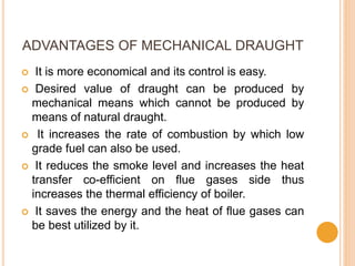 ADVANTAGES OF MECHANICAL DRAUGHT
 It is more economical and its control is easy.
 Desired value of draught can be produced by
mechanical means which cannot be produced by
means of natural draught.
 It increases the rate of combustion by which low
grade fuel can also be used.
 It reduces the smoke level and increases the heat
transfer co-efficient on flue gases side thus
increases the thermal efficiency of boiler.
 It saves the energy and the heat of flue gases can
be best utilized by it.
 