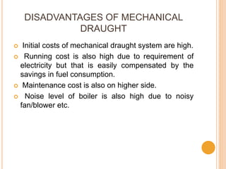 DISADVANTAGES OF MECHANICAL
DRAUGHT
 Initial costs of mechanical draught system are high.
 Running cost is also high due to requirement of
electricity but that is easily compensated by the
savings in fuel consumption.
 Maintenance cost is also on higher side.
 Noise level of boiler is also high due to noisy
fan/blower etc.
 